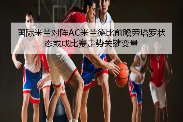 国际米兰对阵AC米兰德比前瞻劳塔罗状态或成比赛走势关键变量